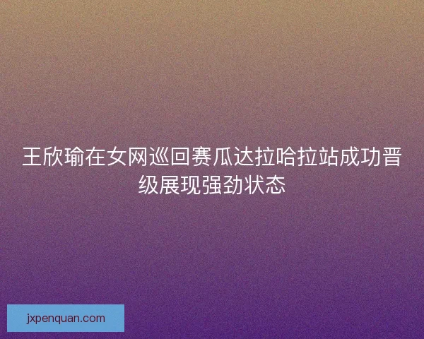 王欣瑜在女网巡回赛瓜达拉哈拉站成功晋级展现强劲状态