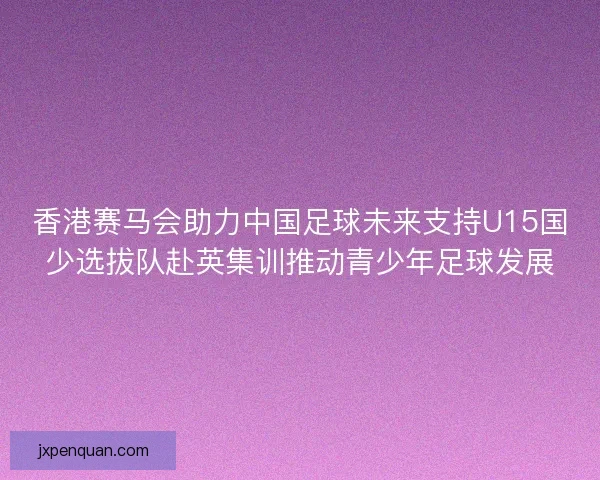 香港赛马会助力中国足球未来支持U15国少选拔队赴英集训推动青少年足球发展