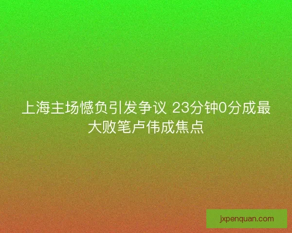上海主场憾负引发争议 23分钟0分成最大败笔卢伟成焦点
