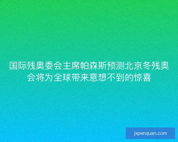 国际残奥委会主席帕森斯预测北京冬残奥会将为全球带来意想不到的惊喜